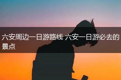 六安周边一日游路线 六安一日游必去的景点