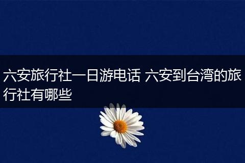 六安旅行社一日游电话 六安到台湾的旅行社有哪些