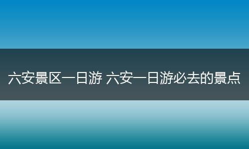 六安景区一日游 六安一日游必去的景点