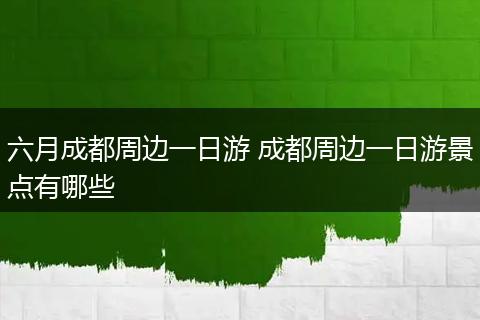 六月成都周边一日游 成都周边一日游景点有哪些