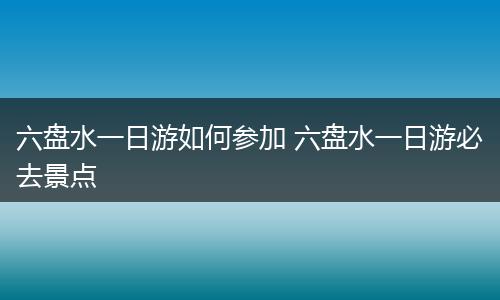 六盘水一日游如何参加 六盘水一日游必去景点