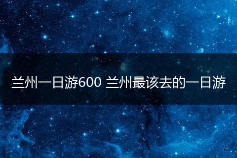 兰州一日游600 兰州最该去的一日游