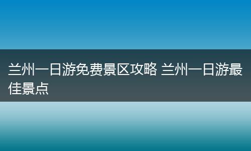 兰州一日游免费景区攻略 兰州一日游最佳景点