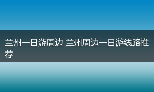 兰州一日游周边 兰州周边一日游线路推荐