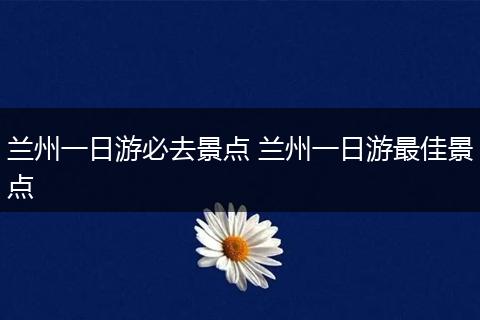 兰州一日游必去景点 兰州一日游最佳景点