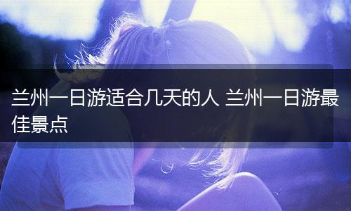 兰州一日游适合几天的人 兰州一日游最佳景点