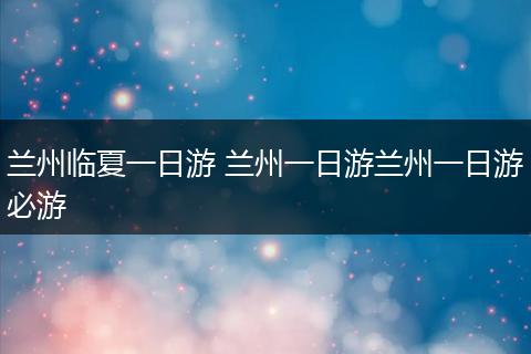 兰州临夏一日游 兰州一日游兰州一日游必游