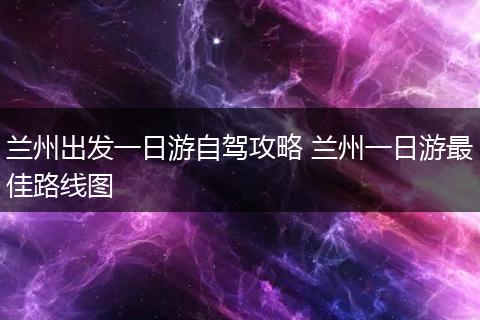 兰州出发一日游自驾攻略 兰州一日游最佳路线图