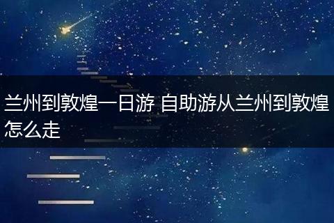 兰州到敦煌一日游 自助游从兰州到敦煌怎么走