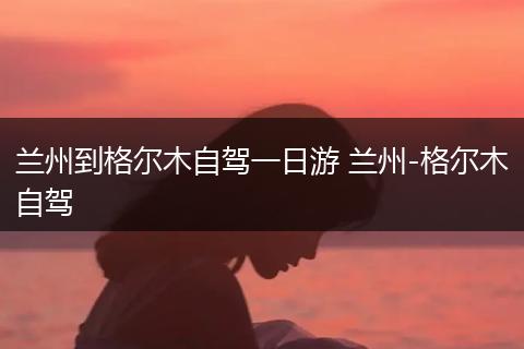 兰州到格尔木自驾一日游 兰州-格尔木自驾