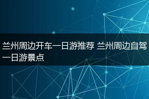 兰州周边开车一日游推荐 兰州周边自驾一日游景点