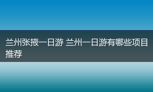 兰州张掖一日游 兰州一日游有哪些项目推荐