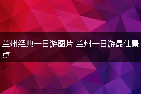 兰州经典一日游图片 兰州一日游最佳景点