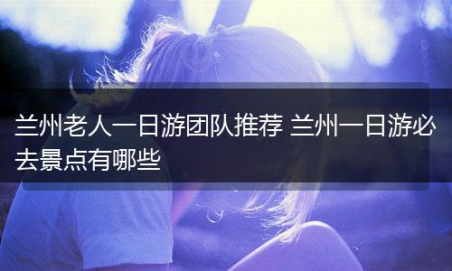 兰州老人一日游团队推荐 兰州一日游必去景点有哪些
