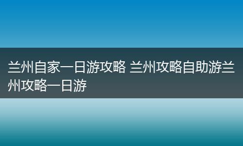 兰州自家一日游攻略 兰州攻略自助游兰州攻略一日游
