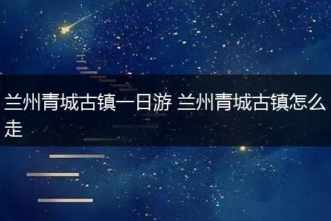 兰州青城古镇一日游 兰州青城古镇怎么走