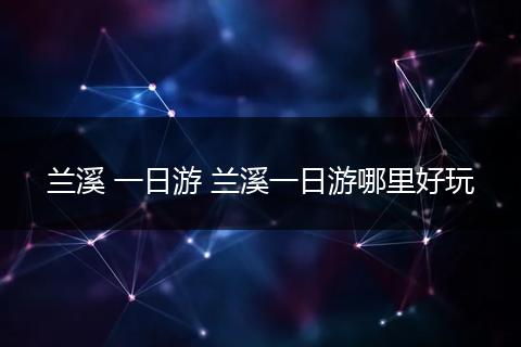 兰溪 一日游 兰溪一日游哪里好玩