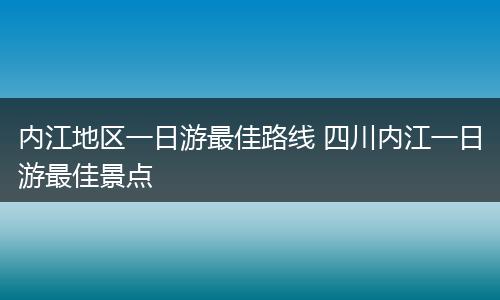 内江地区一日游最佳路线 四川内江一日游最佳景点