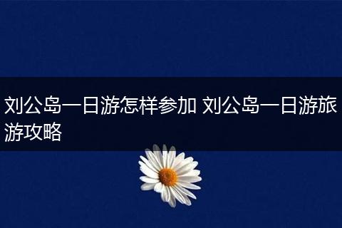 刘公岛一日游怎样参加 刘公岛一日游旅游攻略