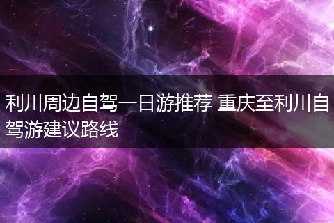 利川周边自驾一日游推荐 重庆至利川自驾游建议路线