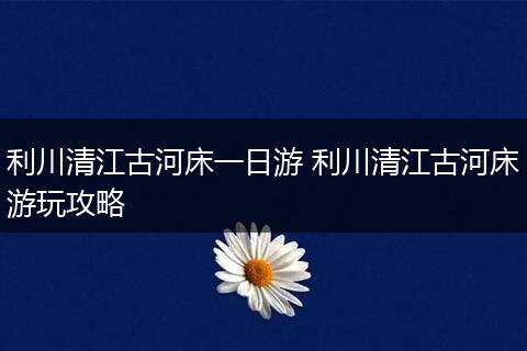 利川清江古河床一日游 利川清江古河床游玩攻略