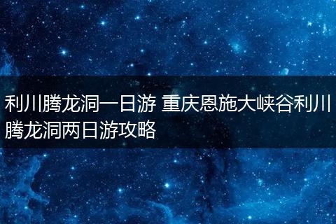 利川腾龙洞一日游 重庆恩施大峡谷利川腾龙洞两日游攻略