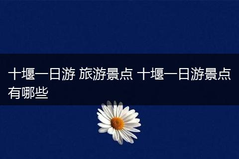 十堰一日游 旅游景点 十堰一日游景点有哪些