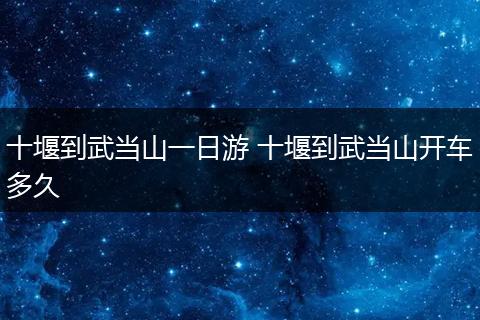 十堰到武当山一日游 十堰到武当山开车多久