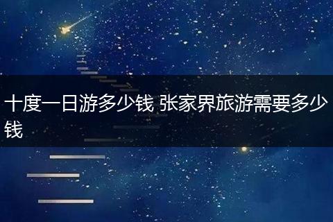 十度一日游多少钱 张家界旅游需要多少钱