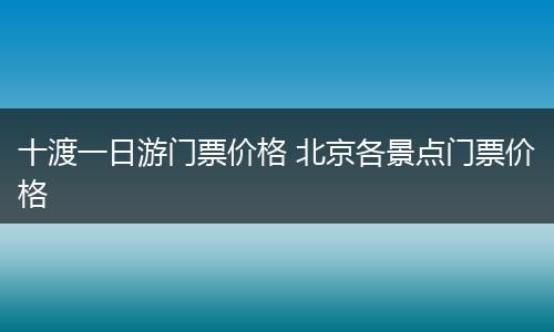 十渡一日游门票价格 北京各景点门票价格