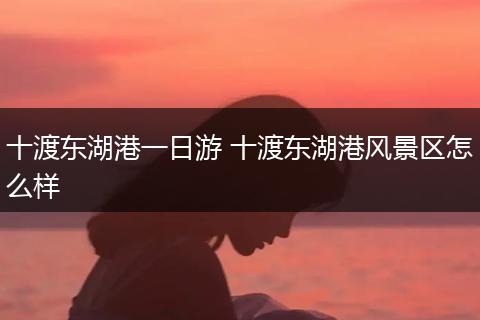 十渡东湖港一日游 十渡东湖港风景区怎么样
