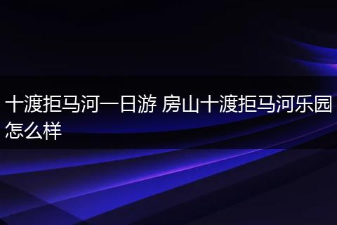 十渡拒马河一日游 房山十渡拒马河乐园怎么样