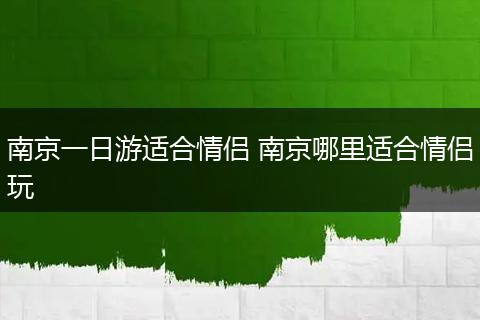 南京一日游适合情侣 南京哪里适合情侣玩