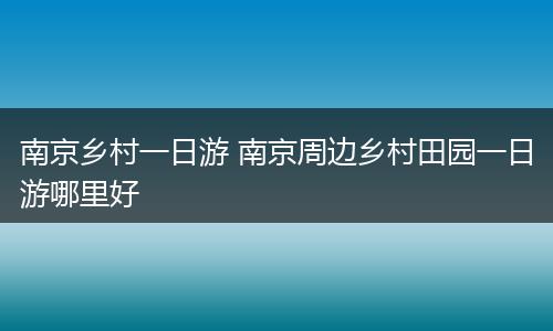南京乡村一日游 南京周边乡村田园一日游哪里好