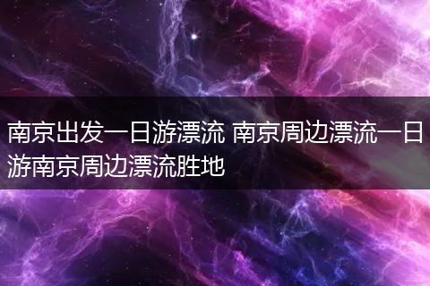南京出发一日游漂流 南京周边漂流一日游南京周边漂流胜地