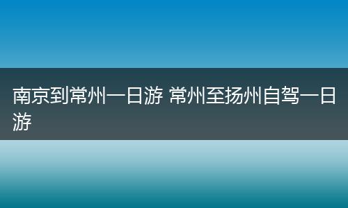 南京到常州一日游 常州至扬州自驾一日游