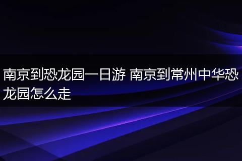 南京到恐龙园一日游 南京到常州中华恐龙园怎么走