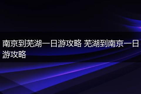 南京到芜湖一日游攻略 芜湖到南京一日游攻略