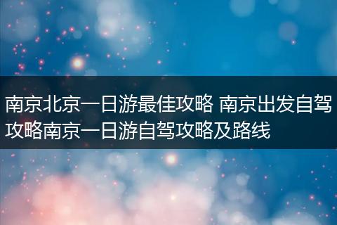 南京北京一日游最佳攻略 南京出发自驾攻略南京一日游自驾攻略及路线