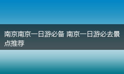南京南京一日游必备 南京一日游必去景点推荐