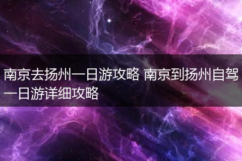 南京去扬州一日游攻略 南京到扬州自驾一日游详细攻略