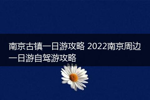 南京古镇一日游攻略 2022南京周边一日游自驾游攻略