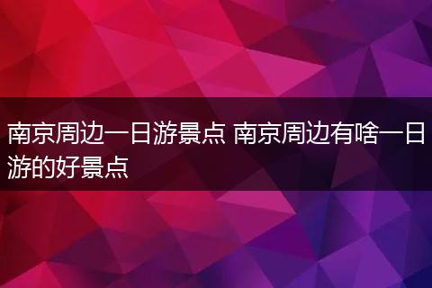 南京周边一日游景点 南京周边有啥一日游的好景点