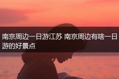 南京周边一日游江苏 南京周边有啥一日游的好景点