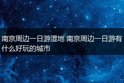 南京周边一日游湿地 南京周边一日游有什么好玩的城市
