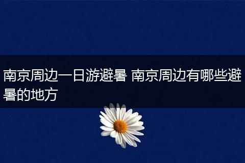 南京周边一日游避暑 南京周边有哪些避暑的地方