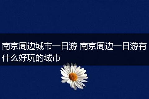 南京周边城市一日游 南京周边一日游有什么好玩的城市