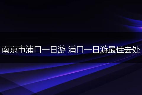 南京市浦口一日游 浦口一日游最佳去处