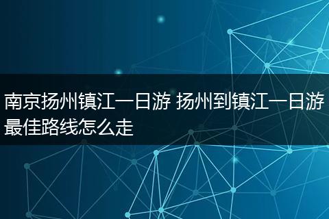 南京扬州镇江一日游 扬州到镇江一日游最佳路线怎么走