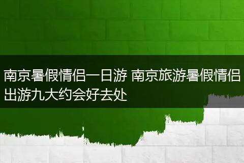 南京暑假情侣一日游 南京旅游暑假情侣出游九大约会好去处